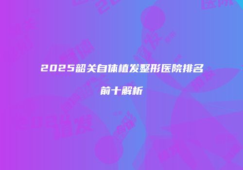 2025韶关自体植发整形医院排名前十解析
