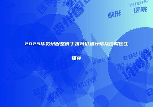 2025年贵州省整形手术耳价格行情及医院医生推荐