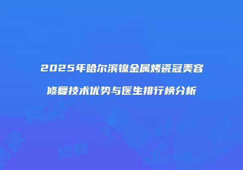 2025年哈尔滨镍金属烤瓷冠美容修复技术优势与医生排行榜分析