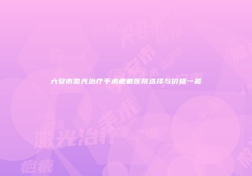 六安市激光治疗手术疤痕医院选择与价格一览