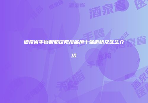 酒泉省手臂吸脂医院排名前十强解析及医生介绍