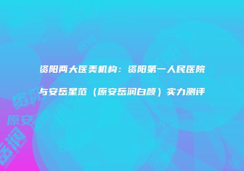 资阳两大医美机构：资阳第一人民医院与安岳星范（原安岳润白颜）实力测评