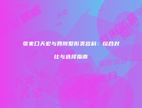 张家口天宏与四院整形美容科：综合对比与选择指南
