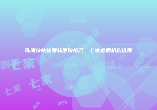 珠海快祛祛眼袋医院排名：七家优质机构推荐