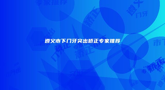 遵义市下门牙突出矫正专家推荐