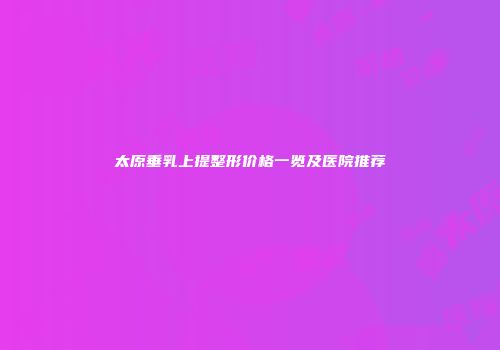 太原垂乳上提整形价格一览及医院推荐