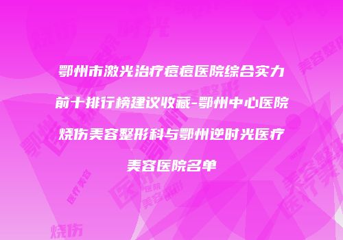 鄂州市激光治疗痘痘医院综合实力前十排行榜建议收藏-鄂州中心医院烧伤美容整形科与鄂州逆时光医疗美容医院名单