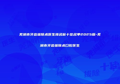 芜湖市牙齿拔除术医生排名前十佳名单2025版-芜湖市牙齿拔除术口腔医生