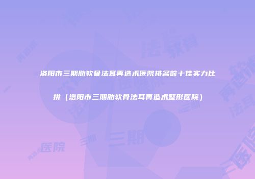 洛阳市三期肋软骨法耳再造术医院排名前十佳实力比拼（洛阳市三期肋软骨法耳再造术整形医院）