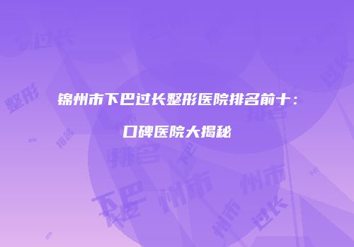锦州市下巴过长整形医院排名前十：口碑医院大揭秘