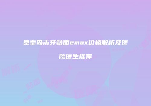 秦皇岛市牙贴面emax价格解析及医院医生推荐