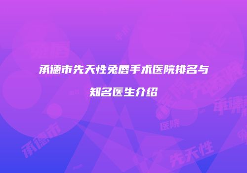 承德市先天性兔唇手术医院排名与知名医生介绍