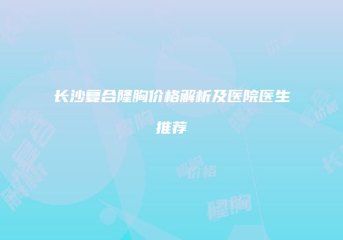 长沙复合隆胸价格解析及医院医生推荐