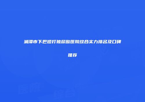 湘潭市下巴短打玻尿酸医院综合实力排名及口碑推荐