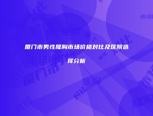 厦门市男性隆胸市场价格对比及医院选择分析