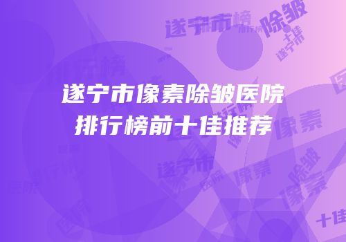 遂宁市像素除皱医院排行榜前十佳推荐