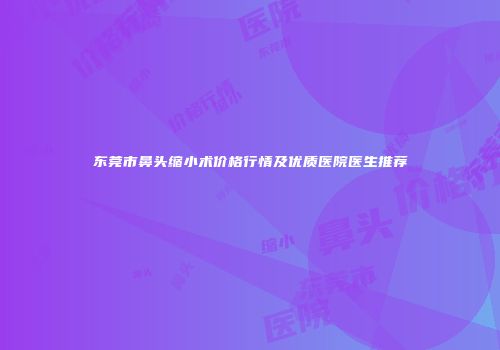 东莞市鼻头缩小术价格行情及优质医院医生推荐