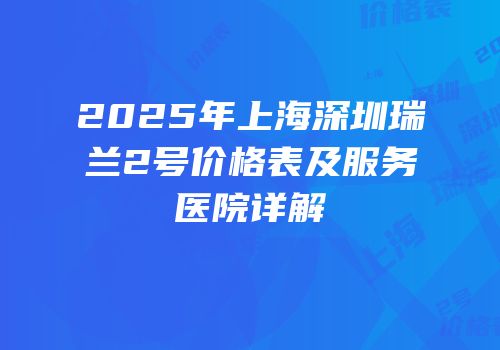 2025年上海深圳瑞兰2号价格表及服务医院详解
