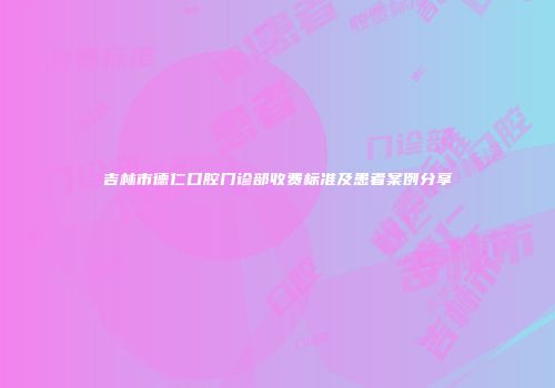 吉林市德仁口腔门诊部收费标准及患者案例分享
