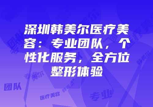 深圳韩美尔医疗美容：专业团队，个性化服务，全方位整形体验