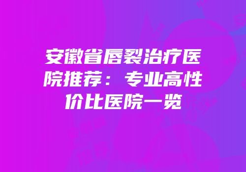 安徽省唇裂治疗医院推荐：专业高性价比医院一览
