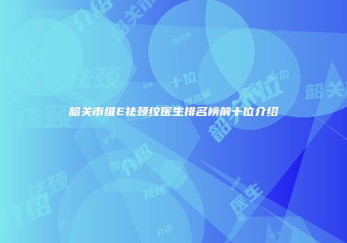 韶关市维E祛颈纹医生排名榜前十位介绍