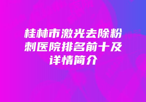 桂林市激光去除粉刺医院排名前十及详情简介