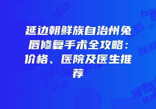 延边朝鲜族自治州兔唇修复手术全攻略：价格、医院及医生推荐