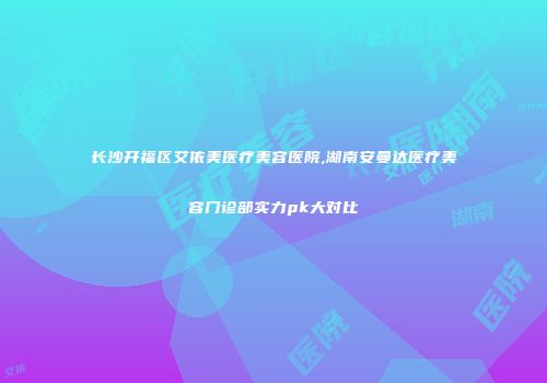 长沙开福区艾依美医疗美容医院,湖南安曼达医疗美容门诊部实力pk大对比