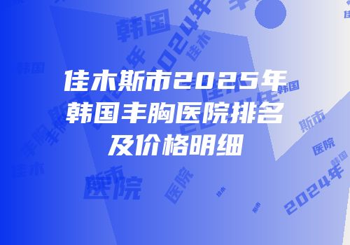 佳木斯市2025年韩国丰胸医院排名及价格明细
