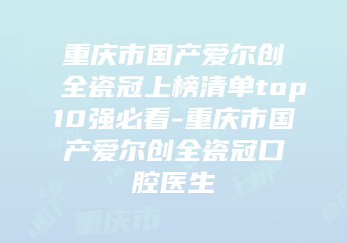 重庆市国产爱尔创全瓷冠上榜清单top10强必看-重庆市国产爱尔创全瓷冠口腔医生