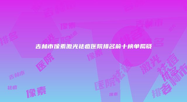 吉林市像素激光祛痘医院排名前十榜单揭晓