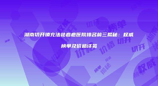 湖南切开填充法祛痘疤医院排名前三揭秘：权威榜单及价格详览