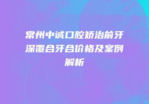 常州中诚口腔矫治前牙深覆合牙合价格及案例解析
