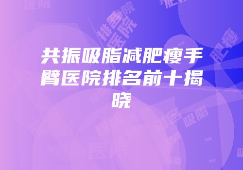 共振吸脂减肥瘦手臂医院排名前十揭晓