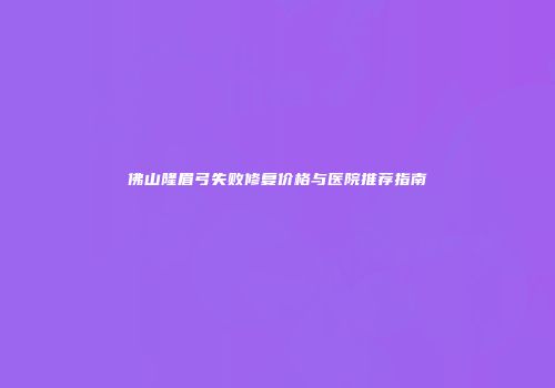 佛山隆眉弓失败修复价格与医院推荐指南
