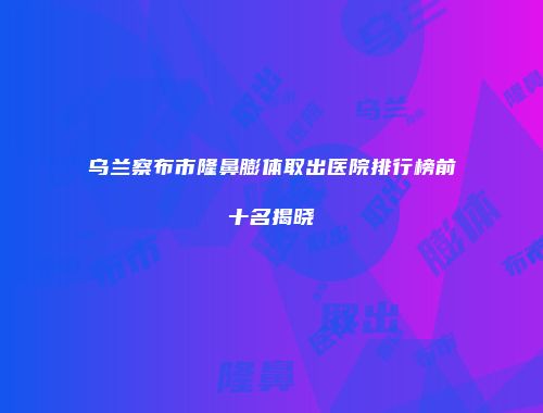 乌兰察布市隆鼻膨体取出医院排行榜前十名揭晓