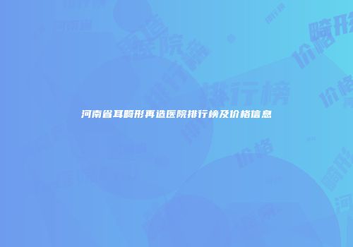河南省耳畸形再造医院排行榜及价格信息