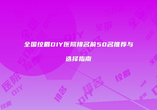 全国纹眉DIY医院排名前50名推荐与选择指南