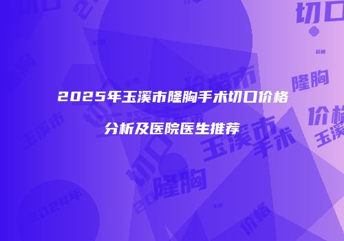 2025年玉溪市隆胸手术切口价格分析及医院医生推荐