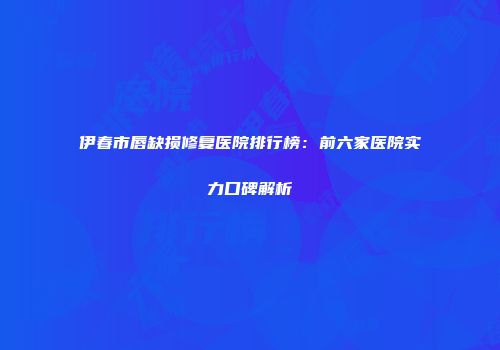 伊春市唇缺损修复医院排行榜：前六家医院实力口碑解析