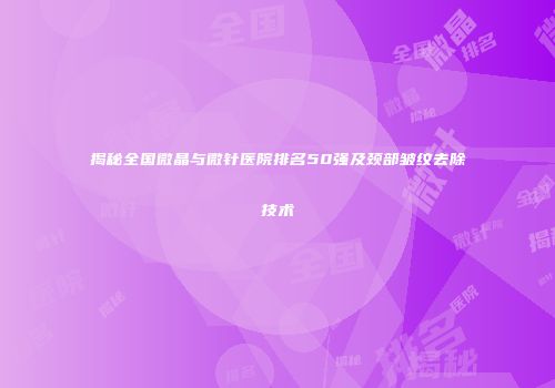 揭秘全国微晶与微针医院排名50强及颈部皱纹去除技术