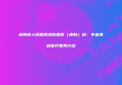 铜陵市人民医院烧伤整形（皮肤）科：专业美容医疗服务介绍