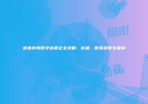 宜春市隐形牙齿矫正全攻略：价格、医院及医生推荐