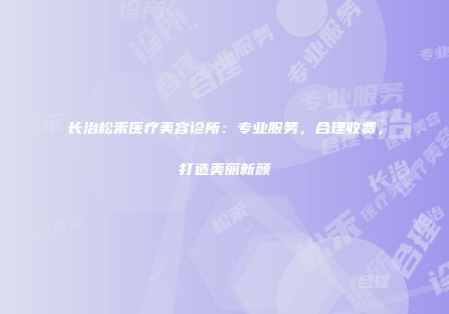 长治松禾医疗美容诊所：专业服务，合理收费，打造美丽新颜