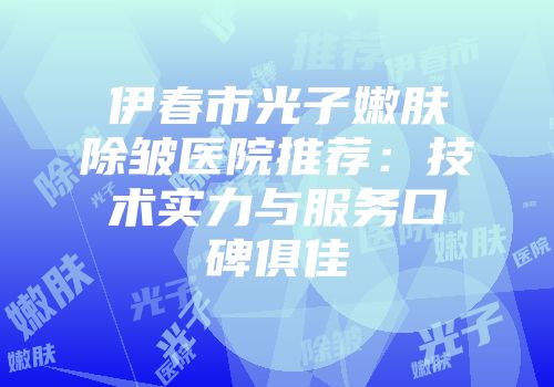 伊春市光子嫩肤除皱医院推荐：技术实力与服务口碑俱佳
