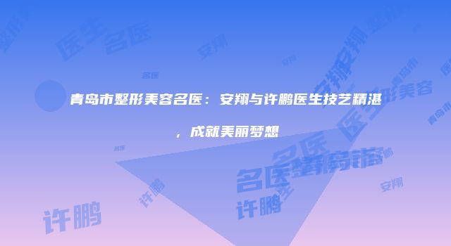 青岛市整形美容名医：安翔与许鹏医生技艺精湛，成就美丽梦想