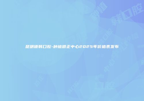 昆明德韩口腔-种植矫正中心2025年价格表发布