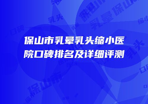 保山市乳晕乳头缩小医院口碑排名及详细评测