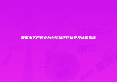 普洱市下巴填充自身脂肪医院排行及选择指南